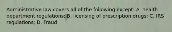 Administrative law covers all of the following except: A. health department regulations; B. licensing of prescription drugs; C. IRS regulations; D. Fraud