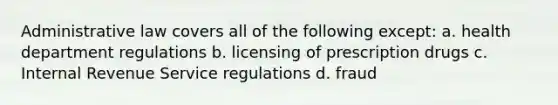 Administrative law covers all of the following except: a. health department regulations b. licensing of prescription drugs c. Internal Revenue Service regulations d. fraud