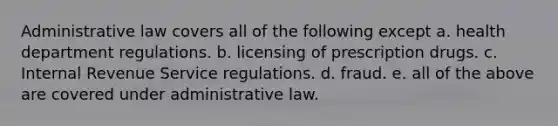 Administrative law covers all of the following except a. health department regulations. b. licensing of prescription drugs. c. Internal Revenue Service regulations. d. fraud. e. all of the above are covered under administrative law.