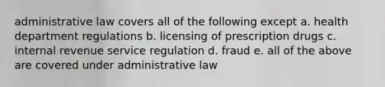 administrative law covers all of the following except a. health department regulations b. licensing of prescription drugs c. internal revenue service regulation d. fraud e. all of the above are covered under administrative law