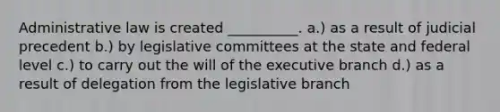 Administrative law is created __________. a.) as a result of judicial precedent b.) by legislative committees at the state and federal level c.) to carry out the will of the executive branch d.) as a result of delegation from the legislative branch