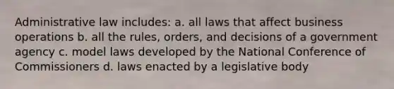 Administrative law includes: a. all laws that affect business operations b. all the rules, orders, and decisions of a government agency c. model laws developed by the National Conference of Commissioners d. laws enacted by a legislative body