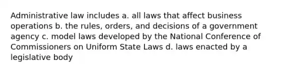 Administrative law includes a. all laws that affect business operations b. the rules, orders, and decisions of a government agency c. model laws developed by the National Conference of Commissioners on Uniform State Laws d. laws enacted by a legislative body