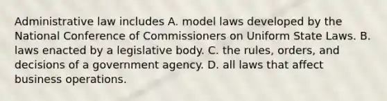 Administrative law includes A. model laws developed by the National Conference of Commissioners on Uniform State Laws. B. laws enacted by a legislative body. C. the rules, orders, and decisions of a government agency. D. all laws that affect business operations.