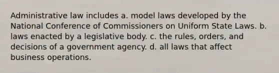 Administrative law includes a. model laws developed by the National Conference of Commissioners on Uniform State Laws. b. laws enacted by a legislative body. c. the rules, orders, and decisions of a government agency. d. all laws that affect business operations.