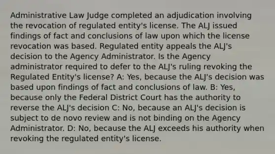 Administrative Law Judge completed an adjudication involving the revocation of regulated entity's license. The ALJ issued findings of fact and conclusions of law upon which the license revocation was based. Regulated entity appeals the ALJ's decision to the Agency Administrator. Is the Agency administrator required to defer to the ALJ's ruling revoking the Regulated Entity's license? A: Yes, because the ALJ's decision was based upon findings of fact and conclusions of law. B: Yes, because only the Federal District Court has the authority to reverse the ALJ's decision C: No, because an ALJ's decision is subject to de novo review and is not binding on the Agency Administrator. D: No, because the ALJ exceeds his authority when revoking the regulated entity's license.