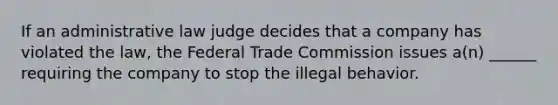 If an administrative law judge decides that a company has violated the law, the Federal Trade Commission issues a(n) ______ requiring the company to stop the illegal behavior.