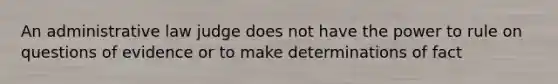 An administrative law judge does not have the power to rule on questions of evidence or to make determinations of fact