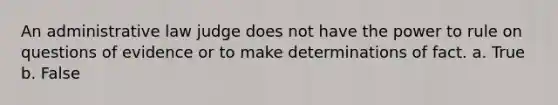 An administrative law judge does not have the power to rule on questions of evidence or to make determinations of fact. a. True b. False