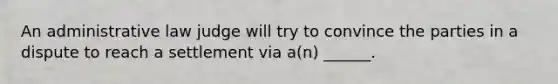 An administrative law judge will try to convince the parties in a dispute to reach a settlement via a(n) ______.