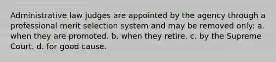 Administrative law judges are appointed by the agency through a professional merit selection system and may be removed only: a. when they are promoted. b. when they retire. c. by the Supreme Court. d. for good cause.