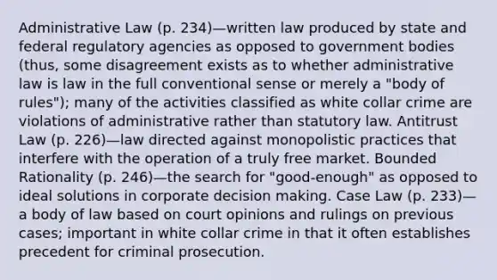 Administrative Law (p. 234)—written law produced by state and federal regulatory agencies as opposed to government bodies (thus, some disagreement exists as to whether administrative law is law in the full conventional sense or merely a "body of rules"); many of the activities classified as white collar crime are violations of administrative rather than statutory law. Antitrust Law (p. 226)—law directed against monopolistic practices that interfere with the operation of a truly free market. Bounded Rationality (p. 246)—the search for "good-enough" as opposed to ideal solutions in corporate decision making. Case Law (p. 233)—a body of law based on court opinions and rulings on previous cases; important in white collar crime in that it often establishes precedent for criminal prosecution.