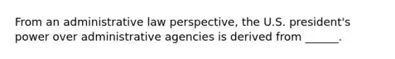 From an administrative law perspective, the U.S. president's power over administrative agencies is derived from ______.