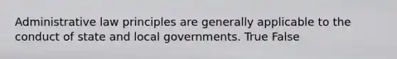 Administrative law principles are generally applicable to the conduct of state and local governments. True False