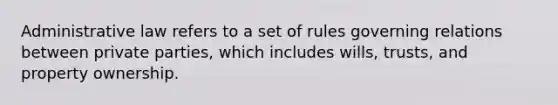 Administrative law refers to a set of rules governing relations between private parties, which includes wills, trusts, and property ownership.