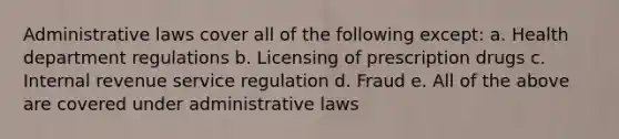 Administrative laws cover all of the following except: a. Health department regulations b. Licensing of prescription drugs c. Internal revenue service regulation d. Fraud e. All of the above are covered under administrative laws