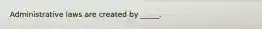 Administrative laws are created by _____.