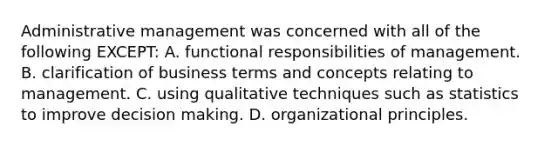 Administrative management was concerned with all of the following EXCEPT: A. functional responsibilities of management. B. clarification of business terms and concepts relating to management. C. using qualitative techniques such as statistics to improve decision making. D. organizational principles.