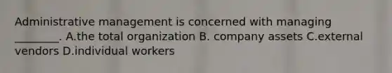 Administrative management is concerned with managing ________. A.the total organization B. company assets C.external vendors D.individual workers