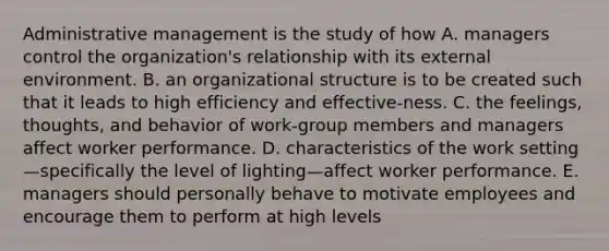 Administrative management is the study of how A. managers control the organization's relationship with its external environment. B. an organizational structure is to be created such that it leads to high efficiency and effective-ness. C. the feelings, thoughts, and behavior of work-group members and managers affect worker performance. D. characteristics of the work setting—specifically the level of lighting—affect worker performance. E. managers should personally behave to motivate employees and encourage them to perform at high levels