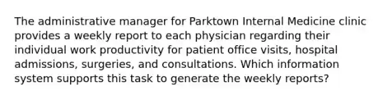 The administrative manager for Parktown Internal Medicine clinic provides a weekly report to each physician regarding their individual work productivity for patient office visits, hospital admissions, surgeries, and consultations. Which information system supports this task to generate the weekly reports?