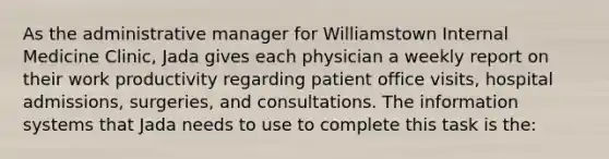 As the administrative manager for Williamstown Internal Medicine Clinic, Jada gives each physician a weekly report on their work productivity regarding patient office visits, hospital admissions, surgeries, and consultations. The information systems that Jada needs to use to complete this task is the: