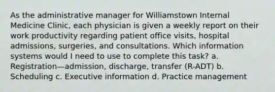 As the administrative manager for Williamstown Internal Medicine Clinic, each physician is given a weekly report on their work productivity regarding patient office visits, hospital admissions, surgeries, and consultations. Which information systems would I need to use to complete this task? a. Registration—admission, discharge, transfer (R-ADT) b. Scheduling c. Executive information d. Practice management