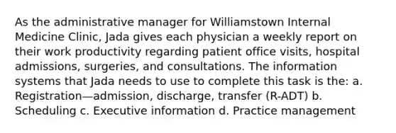 As the administrative manager for Williamstown Internal Medicine Clinic, Jada gives each physician a weekly report on their work productivity regarding patient office visits, hospital admissions, surgeries, and consultations. The information systems that Jada needs to use to complete this task is the: a. Registration—admission, discharge, transfer (R-ADT) b. Scheduling c. Executive information d. Practice management