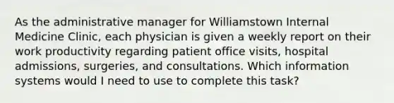 As the administrative manager for Williamstown Internal Medicine Clinic, each physician is given a weekly report on their work productivity regarding patient office visits, hospital admissions, surgeries, and consultations. Which information systems would I need to use to complete this task?