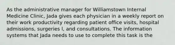 As the administrative manager for Williamstown Internal Medicine Clinic, Jada gives each physician in a weekly report on their work productivity regarding patient office visits, hospital admissions, surgeries l, and consultations. The information systems that Jada needs to use to complete this task is the