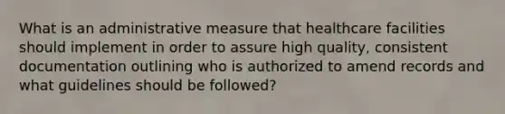 What is an administrative measure that healthcare facilities should implement in order to assure high quality, consistent documentation outlining who is authorized to amend records and what guidelines should be followed?