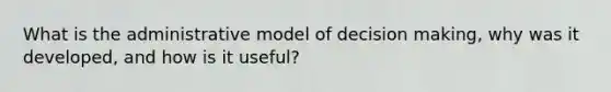 What is the administrative model of decision making, why was it developed, and how is it useful?