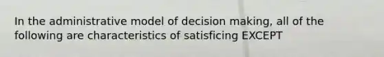 In the administrative model of decision making, all of the following are characteristics of satisficing EXCEPT