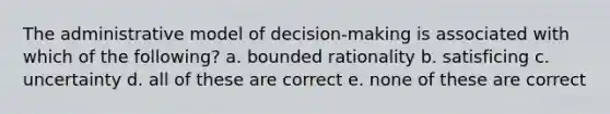 The administrative model of decision-making is associated with which of the following? a. bounded rationality b. satisficing c. uncertainty d. all of these are correct e. none of these are correct