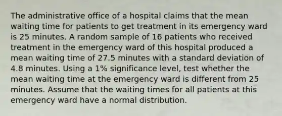 The administrative office of a hospital claims that the mean waiting time for patients to get treatment in its emergency ward is 25 minutes. A random sample of 16 patients who received treatment in the emergency ward of this hospital produced a mean waiting time of 27.5 minutes with a standard deviation of 4.8 minutes. Using a 1% significance level, test whether the mean waiting time at the emergency ward is different from 25 minutes. Assume that the waiting times for all patients at this emergency ward have a normal distribution.