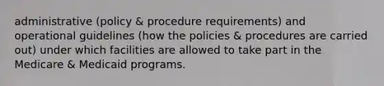 administrative (policy & procedure requirements) and operational guidelines (how the policies & procedures are carried out) under which facilities are allowed to take part in the Medicare & Medicaid programs.