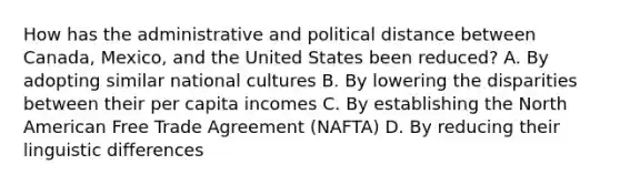 How has the administrative and political distance between Canada, Mexico, and the United States been reduced? A. By adopting similar national cultures B. By lowering the disparities between their per capita incomes C. By establishing the North American Free Trade Agreement (NAFTA) D. By reducing their linguistic differences