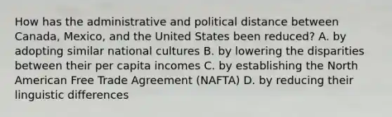 How has the administrative and political distance between Canada, Mexico, and the United States been reduced? A. by adopting similar national cultures B. by lowering the disparities between their per capita incomes C. by establishing the North American Free Trade Agreement (NAFTA) D. by reducing their linguistic differences