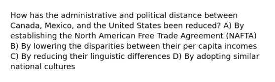 How has the administrative and political distance between Canada, Mexico, and the United States been reduced? A) By establishing the North American Free Trade Agreement (NAFTA) B) By lowering the disparities between their per capita incomes C) By reducing their linguistic differences D) By adopting similar national cultures