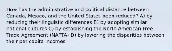 How has the administrative and political distance between Canada, Mexico, and the United States been reduced? A) by reducing their linguistic differences B) by adopting similar national cultures C) by establishing the North American Free Trade Agreement (NAFTA) D) by lowering the disparities between their per capita incomes