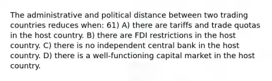 The administrative and political distance between two trading countries reduces when: 61) A) there are tariffs and trade quotas in the host country. B) there are FDI restrictions in the host country. C) there is no independent central bank in the host country. D) there is a well-functioning capital market in the host country.