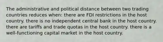 The administrative and political distance between two trading countries reduces when: there are FDI restrictions in the host country. there is no independent central bank in the host country. there are tariffs and trade quotas in the host country. there is a well-functioning capital market in the host country.