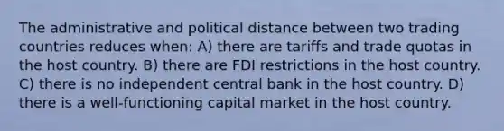 The administrative and political distance between two trading countries reduces when: A) there are tariffs and trade quotas in the host country. B) there are FDI restrictions in the host country. C) there is no independent central bank in the host country. D) there is a well-functioning capital market in the host country.