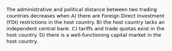 The administrative and political distance between two trading countries decreases when A) there are Foreign Direct Investment (FDI) restrictions in the host country. B) the host country lacks an independent central bank. C) tariffs and trade quotas exist in the host country. D) there is a well-functioning capital market in the host country.