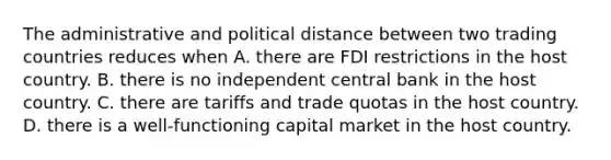 The administrative and political distance between two trading countries reduces when A. there are FDI restrictions in the host country. B. there is no independent central bank in the host country. C. there are tariffs and trade quotas in the host country. D. there is a well-functioning capital market in the host country.