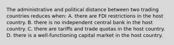 The administrative and political distance between two trading countries reduces when: A. there are FDI restrictions in the host country. B. there is no independent central bank in the host country. C. there are tariffs and trade quotas in the host country. D. there is a well-functioning capital market in the host country.