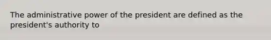 The administrative power of the president are defined as the president's authority to