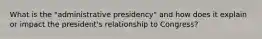 What is the "administrative presidency" and how does it explain or impact the president's relationship to Congress?