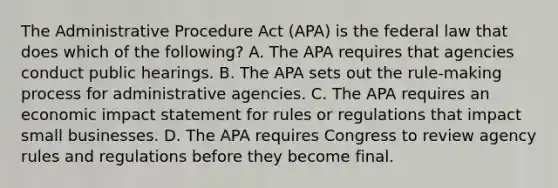 The Administrative Procedure Act (APA) is the federal law that does which of the following? A. The APA requires that agencies conduct public hearings. B. The APA sets out the rule-making process for administrative agencies. C. The APA requires an economic impact statement for rules or regulations that impact small businesses. D. The APA requires Congress to review agency rules and regulations before they become final.