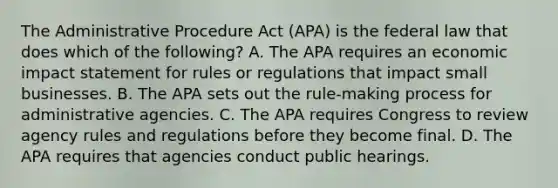 The Administrative Procedure Act (APA) is the federal law that does which of the following? A. The APA requires an economic impact statement for rules or regulations that impact small businesses. B. The APA sets out the rule-making process for administrative agencies. C. The APA requires Congress to review agency rules and regulations before they become final. D. The APA requires that agencies conduct public hearings.